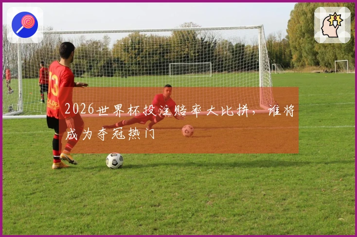 2026世界杯投注赔率大比拼，谁将成为夺冠热门