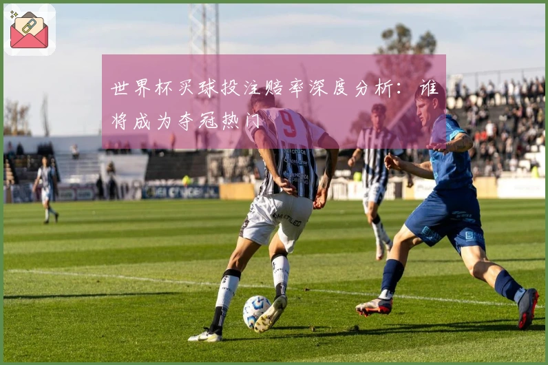 世界杯买球投注赔率深度分析：谁将成为夺冠热门