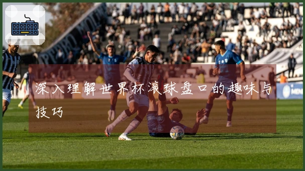 深入理解世界杯滚球盘口的趣味与技巧